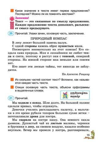Какое значение в тексте имеет первое предложение?
Последнее? Можно ли их поменять местами?
Запомни!
Текст — это связанные по смыслу предложения.
Каждое предложение текста дополняет, разъясня­
ет смысл предыдущего.
(20^ Прочитай. Укажи зачин, основную часть, заключение.
ПРИРОДНЫЙ КОМПАС
В лесу лежит большой камень-валун.
С одной стороны камень оброс пушистым мхом.
Посмотрите внимательно на этот компас! Его со­
здала сама природа. Мхи и лиш айники не любят теп­
ла и света, поэтому и растут они с теневой, северной
стороны. На южной стороне мха меньше или совсем
нет.
Кто знает эти лесные тайны, тот никогда не заблу-
дится.
По Алексею Рощину
Из скольких частей состоит текст? Вспомни, как называ­
ется каждая часть текста.
Спиши основную часть текста, объясни орфограммы
в выделенных словах.
отдохнуть
(2 ? ) Прочитай.
ДЩ топор
Мы ходили в поход. Шли долго. На большой поляне
сделали привал, чтобы отдохнуть.
Девочки учились раскладывать палатку, а мальчи­
ки в это время рубили топором большие сухие ветки -
заготавливали дрова для костра.
Мы сварили на костре кашу. Она немного пахла
дымком. Душистый чай из листьев малины, черники
и брусники в лесу, на свежем воздухе, казался особенно
вкусным. Вечер мы провели у костра, разговаривали,
 