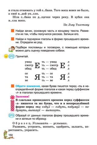 и стала отнимать у той с..баки. Того мяса вовсе не было,
а своё в..дой ун..сло.
Ш ла с..бака по д..щечке через реку. В зубах она
н..сла мясо.
По Льву Толстому
Найди зачин, основную часть и концовку текста. Разме­
сти их так, чтобы получился рассказ. Запиши его.
Найди и подчеркни глаголы в форме прошедшего време­
ни. Определи их род.
* Подбери пословицы и поговорки, с помощью которых
можно дать оценку поведению собаки.
.(272) Прочитай.
увид ть — увид л
смотр Н ть — смотр Н Л
обид ть — обид л
се ть — се л
та V I ть — та V I л
ве ть — ве л
#
Обрати внимание, какая буква пишется перед -ть в не­
определённой форме глаголов и какая перед суффиксом
-л- в глаголах прошедшего времени.
Запомни!
В глаголах прошедшего времени перед суффиксом
-л- пишется та же буква, что и в неопределённой
форме перед -ть: ездил — ездить, подумал — по­
думать, выполол — выполоть.
(273) Образуй от данных глаголов форму прошедшего време­
ни и запиши по образцу.
О б р а з е ц . Услышать — услышал.
Развеять, устроить, посеять, одобрить, залаять, пе­
реставить, украсить.
 