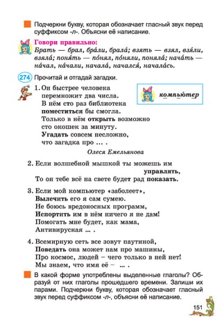 Подчеркни букву, которая обозначает гласный звук перед
суффиксом -л-. Объясни её написание.
Говори правильно:
Брать — брал, брали, брала; взять — взял, взяли,
взяла; понять — понял, поняли, поняла; начать —
начал, начали, начала, начался, началась.
(274) Прочитай и отгадай загадки.
1.0н быстрее человека
перемножит два числа.
В нём сто раз библиотека
поместиться бы смогла.
Только в нём открыть возможно
сто окошек за минуту.
Угадать совсем несложно,
что загадка про ....
Олеся Емельянова
2. Если волшебной мышкой ты можешь им
управлять,
То он тебе всё на свете будет рад показать.
3. Если мой компьютер «заболеет»,
Вылечить его я сам сумею.
Не боюсь вредоносных программ,
Испортить им в нём ничего я не дам!
Помогать мне будет, как мама,
Антивирусная ... .
4. Всемирную сеть все зовут паутиной,
Поведать она может нам про машины,
Про космос, людей - чего только в ней нет!
Мы знаем, что имя её - ... .
В какой форме употреблены выделенные глаголы? Об­
разуй от них глаголы прошедшего времени. Запиши их
парами. Подчеркни букву, которая обозначает гласный
звук перед суффиксом -л-, объясни её написание.
 