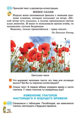 * ЖИВОЕ ПЛАМЯ
Издали маки напоминали факелы с живыми язы ­
ками пламени, которые полыхают на ветру. Лёг­
кий ветер чуть колыхал, а солнце пронизывало светом
алые лепестки. И маки то вспыхивали ярким огнём, то
наливались густым багрянцем.
Казалось, только прикоснёшься - сразу опалят.
По Евгению Носову
(275) Прочитай текст и рассмотри иллюстрацию.
Цветущие маки
Что выражает заголовок текста: его тему или основную
мысль? Как бы ты подписал иллюстрацию?
Спиши текст. В первом абзаце определи время и число
глаголов. У каких глаголов ты определишь род?
ИЗМЕНЕНИЕ ГЛАГОЛОВ
НАСТОЯЩЕГО И БУДУЩЕГО ВРЕМЕНИ
К276) Ознакомься с таблицами. Понаблюдай, как изменяются
глаголы настоящего и будущего времени.
 