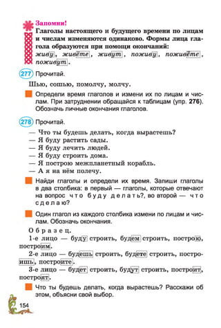 Запомни!
Глаголы настоящего и будущего времени по лицам
и числам изменяются одинаково. Формы лица гла­
гола образуются при помощи окончаний:
жиёу, живете], живут, поживу, поживете
поживут
(277) Прочитай.
Шью, сошью, помолчу, молчу.
Определи время глаголов и измени их по лицам и чис­
лам. При затруднении обращайся к таблицам (упр. 276).
Обозначь личные окончания глаголов.
(278) Прочитай.
— Что ты будешь делать, когда вырастешь?
— Я буду растить сады.
— Я буду лечить людей.
— Я буду строить дома.
— Я построю межпланетный корабль.
— А я на нём полечу.
Найди глаголы и определи их время. Запиши глаголы
в два столбика: в первый — глаголы, которые отвечают
на вопрос ч т о б у д у д е л а т ь ? , во второй — ч то
с д е л а ю ?
Один глагол из каждого столбика измени по лицам и чис­
лам. Обозначь окончания.
О б р а з е ц .
1-е лицо — буд[у] строить, буд|ем |строить, постро®,
постро|йм|.
2-е лицо — буд|ешь| строить, буд|ете| строить, постро­
ишь построите I
3-е лицо — буд^т] строить, буд|ут1 строить, построй,
построит].
Что ты будешь делать, когда вырастешь? Расскажи об
этом, объясни свой выбор.
 