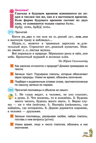 Запомни!
Глаголы в будущем времени изменяются по ли­
цам и числам так же, как и в настоящем времени.
Если форма будущего времени состоит из двух
слов, то изменяется только глагол быть.
БудЩ петь, буд^ём петь.
(279) Прочитай.
Костя ух..дил в лес или на ш..рокий луг, лож..лея
в высокую траву и наблюдал...
Ш урш..т, возится в травяных зарослях медли­
тельный жук. Стрекочет осторожный кузнечик. Неж­
но звенит з..л..тистая мушка.
Всё поражало в природе. Зёрнышко росы и звёз..ное
небо. Крохотный муравей и великан клён.
По Юрию Сальникову
Как мальчик относится к природе? Докажи примерами из
текста.
Запиши текст. Подчеркни глаголы, которые обозначают
звуки природы. Укажи их время, обозначь окончания.
Подбери к выделенным словам слова, противоположные
по смыслу, запиши их парами.
(280) Прочитай пословицы и объясни их смысл.
& 1. Не глаза видят, а человек, не ухо слышит,
X а душа. 2. Что посеешь, то и пожнёшь. 3. Будешь
много читать, будешь много знать. 4. Верно слу­
жу — ни о чём (не)тужу. 5. Наперёд (не)знаешь, где
найдёшь, где потеряешь. 6. Дерево держится корнями,
а человек — друзьями.
Запиши пословицы, раскрывая скобки, найди глаголы,
поставь к ним вопросы (устно).
Укажи время, лицо и число глаголов, обозначь в них
окончание.
 