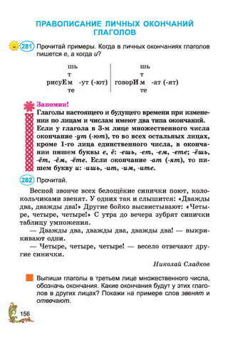 ПРАВОПИСАНИЕ ЛИЧНЫХ ОКОНЧАНИЙ
ГЛАГОЛОВ
'*(281) Прочитай примеры. Когда в личных окончаниях глаголов
пишется е, а когда и?
шь
т
рисуЕм -ут (-ют)
те
шь
т
говорИ м -ат (-ят)
те
Запомни!
Глаголы настоящего и будущего времени при измене­
нии по лицам и числам имеют два типа окончаний.
Если у глагола в 3-м лице множественного числа
окончание -ут (-ют), то во всех остальных лицах,
кроме 1-го лица единственного числа, в оконча­
нии пишем буквы е, ё: -ешь, -ет, -ем, -ете; -ёшъ,
-ёт, -ём, -ёте. Если окончание -ат (-ят), то пи­
шем букву и: -ишь, -ит , -им, -ите.
(282) Прочитай.
Весной звонче всех белощёкие синички поют, коло­
кольчиками звенят. У одних так и слышится: «Дважды
два, дважды два!» Другие бойко высвистывают: «Четы­
ре, четыре, четыре!» С утра до вечера зубрят синички
таблицу умножения.
— Дважды два, дважды два, дважды два! — выкри­
кивают одни.
— Четыре, четыре, четыре! — весело отвечают дру­
гие синички.
Николай Сладкое
Выпиши глаголы в третьем лице множественного числа,
обозначь окончания. Какие окончания будут у этих глаго­
лов в других лицах? Покажи на примере слов звенят и
отвечают.
 