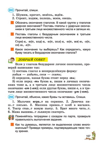 (283) Прочитай, спиши.
1. Шумим, кричит, везёшь, ждём.
2. Строит, ходим, полешь, моем, сеешь.
Обозначь окончания глаголов. В какой группе у глаголов
ударное окончание? Поставь глаголы с ударным оконча­
нием в третьем лице множественного числа и запиши их.
Поставь глаголы с безударным окончанием в третьем
лице множественного числа.
Стро(-я, -ю)т, ход(-я, -ю)т, пол(-я, -ю)т, мо(-ю, -я)т,
се(-ю, -я)т.
Какое окончание ты выберешь? Как определить, какую
букву писать в безударном окончании глагола?
Если у глагола безударное личное окончание, про­
веряй написание так:
1) поставь глагол в неопределённую форму:
ходим — ходить, сеем — сеять;
2) определи, какая буква стоит перед -ть;
3) если перед -ть буква и, пиши в личных оконча­
ниях тоже и, а в третьем лице множественного числа
окончание -ат (-ят); если другая буква, пиши е, а в тре­
тьем лице множественного числа окончание -ут (-ют).
284) Прочитай, объясни, какие буквы ты вставишь. Спиши.
1. Мальчик игра..т на скрипке. 2. Девочка пи-
ш ..т письмо. 3. Машина привоз..т хлеб в магазин.
4. Театр став..т новую пьесу. 5. Брат много чита..т.
6. Мама вышива..т льняную скатерть.
Поменяйтесь тетрадями с соседом по парте, проверьте
» » правильность выполнения задания.
Как ты думаешь, является ли выделенное слово много­
значным? Приведи примеры, подтверждающие твою точ­
ку зрения.
ДО БРЫ Й СОВЕТ
 