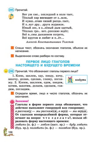 Вот уж сне., последний в поле тает,
Тёплый пар восходит от з..мли,
И кувш..нчик синий расцв..тает,
И з..вут дру.. друга журавли.
Юный лес, в з..лёный дым одетый,
Тёплых гро.. нет..рпеливо ждёт;
Всё в..сны дыханием согрето,
Всё кругом и любит и п..ёт...
Алексей Константинович Толстой
Спиши текст, обозначь окончания глаголов, объясни их
написание.
Выделенное слово разбери по составу.
ПЕРВОЕ ЛИЦО ГЛАГОЛОВ
НАСТОЯЩЕГО И БУДУЩЕГО ВРЕМЕНИ
^286) Прочитай. Что обозначают глаголы первого лица?
1. Клею, заклею, еду, поеду, хочу,
захочу, делаю, сделаю, гляжу, погля­
жу. 2. Клеим, заклеим, едем, поедем,
хотим, захотим, делаем, сделаем, гля­
дим, поглядим.
Определи время, лицо и число глаголов, обозначь их
окончания.
Запомни!
Глаголы в форме первого лица обозначают, что
действие выполняет говорящий или говорящие:
ярасскаэкЩ] — мы расскажем[ я верШ — мы верим [
(285) Прочитай.
От глаголов неопределённой формы, которые от­
вечают на вопрос ч т о с д е л а т ь?, нельзя об­
разовать форму настоящего времени:
любить (н. ф.) — люблю (наст, вр.) — буду любить
(буд. вр.); полюбить (н. ф.) — полюблю (буд. вр.).
 