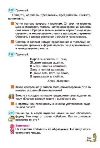 (287) Прочитай.
Обидеть, обижать, предлагать, предложить, чистить,
почистить.
Устно поставь вопросы к глаголам. От всех ли глаголов
можно образовать глаголы настоящего времени? Объясни
свой ответ. Образуй и запиши глаголы первого лица един­
ственного и множественного числа настоящего времени.
Обозначь в словах окончания и объясни их написание.
Составь и запиши четыре предложения с глаголами на­
стоящего времени в форме первого лица единственного
и множественного числа.
(288) Прочитай.
Порой в..сеннею ш..гаю,
Ж ..вые запахи л..влю.
Я медв..жонка обнимаю,
Лису и волка понимаю,
И даже тех, кого не знаю,
Я принимаю и люблю.
Какое настроение у автора этого стихотворения? Что ты
можешь сказать об этом человеке?
Вместе с соседом по парте предложите свои задания на
» тему «Глагол» к этому тексту и выполните их.
В прямом или переносном значении употреблено выде­
ленное слово?
289) Винни-Пух в своей шумелке никак не мог образовать
форму 1-го лица от слова победить. Как ты думаешь,
д|С£ Запомни!
От глагола победить не образуется 1-е лицо един-
Ю ственного числа.
Юрий Могутин
возможно ли это?
 
