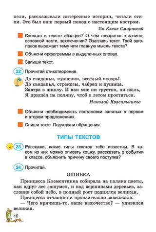 пели, рассказывали интересные истории, читали сти­
хи. Это был наш первый поход с настоящим костром.
По Елене Смирновой
Сколько в тексте абзацев? О чём говорится в зачине,
основной части, заключении? Озаглавь текст. Твой заго­
ловок выражает тему или главную мысль текста?
Объясни орфограммы в выделенных словах.
Запиши текст.
( 22) Прочитай стихотворение.
л* До свиданья, кузнечик, весёлый косарь!
X До свиданья, стрекозы, чабрец и душица.
Завтра в школу. И как мне ни грустно, ни жаль,
Я пришёл на поляну, чтоб с летом проститься.
Объясни необходимость постановки запятых в первом
и втором предложениях.
Спиши текст. Подчеркни обращения.
Расскажи, какие типы текстов тебе известны. В ка­
ком из них можно описать кошку, рассказать о событии
в классе, объяснить причину своего поступка?
Принцесса Клементинка собирала на поляне цветы,
как вдруг лес зашумел, и над вершинами деревьев, за­
слонив собой небо, в полный рост поднялся великан.
Принцесса отчаянно и пронзительно завизжала.
— Чего кричишь-то, ваше высочество? — удивился
великан.
Николай Красильников
ТИПЫ ТЕКСТОВ
( 2 Ї) Прочитай.
ОШИБКА
 