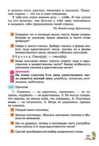 и должен стать умелым, знающим и сильным. Гряду­
щее страны — это ты и твои товарищи.
У тебя есть очень важное дело — учёба. И чем лучше
ты его делаешь, тем больше у тебя прав чувствовать
и называть себя гражданином своей страны.
По Владиславу Крапивину
Определи тип и основную мысль текста. Каким словом,
близким по значению, можно заменить в тексте слово
грядущее?
Найди в тексте глаголы. Выбери глаголы в форме вто­
рого лица единственного числа, поставь их в форме
множественного числа, запиши и обозначь окончания.
О б р а з е ц . Стучишъ] — стучитё.
Какие окончания имеют глаголы второго лица в един­
ственном и множественном числе? Какова особенность
написания глаголов в единственном числе?
Запомни!
На конце глаголов 2-го лица единственного чис­
т а ла пишется мягкий знак: упадёшь, читаешь, весе-
00 лишься, надеешься.
(292) Прочитай.
1. Скажешь — не воротишь, напишешь — не со­
трёшь, отрубишь — не приставишь. 2. Не всегда говори,
что знаешь, но всегда знай, что говоришь. 3. Упустишь
огонь — не потушишь. 4. Ветра не удержишь, правды
не скроешь.
Раскрой смысл пословиц.
Запиши пословицы, обозначь окончания глаголов и объ­
ясни их написание.
Как ты думаешь, почему в пословицах часто употребля­
ются глаголы 2-го лица единственного числа?
Сделай звукобуквенный разбор выделенного слова.
 
