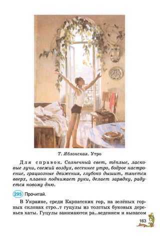 Т. Яблонская. Утро
Д л я с п р а в о к . Солнечный свет, тёплые, ласко­
вые лучи, свежий воздух, весеннее утро, бодрое настро­
ение, грациозные движения, глубоко дышит, тянется
вверх, плавно поднимает руки, делает зарядку, раду­
ется новому дню.
(295) Прочитай.
В Украине, среди Карпатских гор, на зелёных гор­
ных склонах стро..т гуцулы из толстых буковых дере­
вьев хаты. Гуцулы занимаются ра..ведением и выпасом
163
 