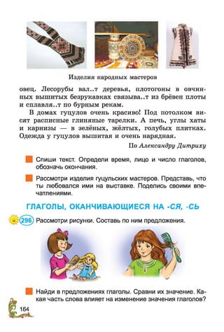 Изделия народных мастеров
овец. Лесорубы вал..т деревья, плотогоны в овчин­
ных вышитых безрукавках связыва..т из брёвен плоты
и сплавля..т по бурным рекам.
В домах гуцулов очень красиво! Под потолком ви­
сят расписные глиняные тарелки. А печь, углы хаты
и карнизы — в зелёных, жёлтых, голубых плитках.
Одежда у гуцулов вышитая и очень нарядная.
По Александру Дитриху
Спиши текст. Определи время, лицо и число глаголов,
обозначь окончания.
Рассмотри изделия гуцульских мастеров. Представь, что
ты любовался ими на выставке. Поделись своими впе­
чатлениями.
ГЛАГОЛЫ, ОКАНЧИВАЮЩИЕСЯ НА -СЯ, -СЬ
- (29б) Рассмотри рисунки. Составь по ним предложения.
Найди в предложениях глаголы. Сравни их значение. Ка­
кая часть слова влияет на изменение значения глаголов?
 
