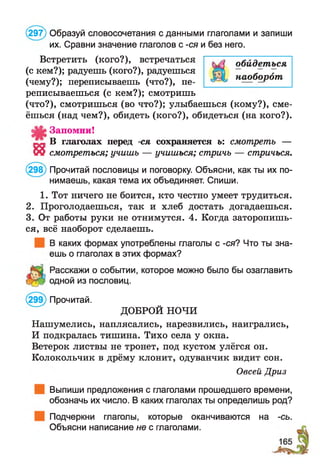 (297) Образуй словосочетания с данными глаголами и запиши
их. Сравни значение глаголов с -ся и без него.
Встретить (кого?), встречаться
(с кем?); радуешь (кого?), радуешься
(чему?); переписываешь (что?), пе­
реписываешься (с кем?); смотришь
(что?), смотришься (во что?); улыбаешься (кому?), сме­
ёшься (над чем?), обидеть (кого?), обидеться (на кого?).
Запомни!
„ В глаголах перед -ся сохраняется ь: смотреть —
55 смотреться; учишь — учишься; стричь — стричься.
(298) Прочитай пословицы и поговорку. Объясни, как ты их по­
нимаешь, какая тема их объединяет. Спиши.
1. Тот ничего не боится, кто честно умеет трудиться.
2. Проголодаешься, так и хлеб достать догадаешься.
3. От работы руки не отнимутся. 4. Когда заторопишь­
ся, всё наоборот сделаешь.
В каких формах употреблены глаголы с -ся? Что ты зна­
ешь о глаголах в этих формах?
Расскажи о событии, которое можно было бы озаглавить
одной из пословиц.
(299) Прочитай.
ДОБРОЙ НОЧИ
Нашумелись, наплясались, нарезвились, наигрались,
И подкралась тишина. Тихо села у окна.
Ветерок листвы не тронет, под кустом улёгся он.
Колокольчик в дрёму клонит, одуванчик видит сон.
Овсей Дриз
Выпиши предложения с глаголами прошедшего времени,
обозначь их число. В каких глаголах ты определишь род?
Подчеркни глаголы, которые оканчиваются на -сь.
Объясни написание не с глаголами.
обидеться
наоборот
 