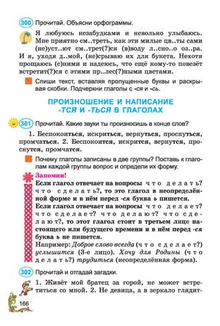 л* Я любуюсь незабудками и невольно улыбаюсь.
X Мне приятно см..треть, как эти милые цв..ты сами
(не)уст..ют см..трет(?)ся (в)воду Л..СН 0 . . 0 оз..ра.
И я, уходя д..мой, (не)срываю их для букета. Нехотя
прощаюсь (с)ними и надеюсь, что ещё кому-то повезёт
встретит(?)ся с этими пр..лес(?)ными цветами.
Спиши текст, вставляя пропущенные буквы и раскры­
вая скобки. Подчеркни глаголы с -ся и -сь.
ПРОИЗНОШЕНИЕ И НАПИСАНИЕ
-ТСЯ И -ТЬСЯ В ГЛАГОЛАХ
’(301) Прочитай. Какие звуки ты произносишь в конце слов?
1. Беспокоиться, искриться, вернуться, проснуться,
промчаться. 2. Беспокоится, искрится, вернутся, про­
снутся, промчатся.
Почему глаголы записаны в две группы? Поставь к глаго­
лам каждой группы вопрос и определи их форму.
Запомни!
Если глагол отвечает на вопросы ч т о д е л а т ь ?
ч т о с д е л а т ь?, то это глагол в неопределён­
ной форме и в нём перед -ся буква ь пишется.
Если глагол отвечает на вопросы ч т о д е л а е т ?
ч т о с д е л а е т ? ч т о д е л а ю т ? ч т о с д е ­
л а ю т?, то этот глагол стоит в третьем лице на­
стоящего или будущего времени и в нём перед -ся
буква ъ не пишется.
Например: Доброе слово всегда ( ч т о с д е л а е т?)
услышится (3-е лицо). Хочу для Родины ( ч т о
д е л а т ь ? ) трудиться (неопределённая форма).
(302) Прочитай и отгадай загадки.
1. Живёт мой братец за горой, не может встре­
титься со мной. 2. Не девица, а в зеркало глядит-
(300) Прочитай. Объясни орфограммы.
 