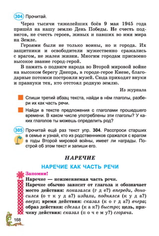 (304) Прочитай.
Через тысячи тяжелейших боёв 9 мая 1945 года
пришёл на нашу землю День Победы. Не счесть под­
вигов, не счесть героев, живых и павших во имя мира
на Земле.
Героями были не только воины, но и города. Их
защитники и освободители мужественно сражались
с врагом, не жалея жизни. Многим городам присвоено
высокое звание город-герой.
В память о подвиге народа во Второй мировой войне
на высоком берегу Днепра, в городе-герое Киеве, благо­
дарные потомки построили музей. Сюда приходят внуки
и правнуки тех, кто отстоял родную землю.
Из журнала
Спиши третий абзац текста, найди в нём глаголы, разбе­
ри их как часть речи.
Найди в тексте предложения с глаголами прошедшего
времени. В каком числе употреблены эти глаголы? У ка­
ких глаголов ты можешь определить род?
(305) Прочитай ещё раз текст упр. 304. Расспроси старших
^ в семье и узнай, кто из родственников сражался с врагом
в годы Второй мировой войны, имеет ли награды. По­
строй об этом текст и запиши его.
НАРЕЧИЕ
НАРЕЧИЕ КАК ЧАСТЬ РЕЧИ
Запомни!
Наречие — неизменяемая часть речи.
Наречие обычно зависит от глагола и обозначает
место действия: показался (г д е?) впереди, доно­
сился ( о т к у д а ? ) издали, поднялся ( к у д а ? )
вверх; время действия: сказал ( к о г д а ? ) вчера;
образ действия: сделал ( к а к ? ) быстро; цель, при­
чину действия: сказал ( п о ч е м у ? ) сгоряча.
 