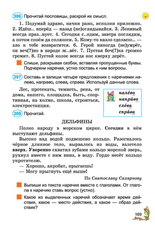 (306) Прочитай пословицы, раскрой их смысл.
1. Подумай здраво, начни рано, исполни прилежно.
2. Идёш.. вперёд — назад (не)оглядывайся. 3. Ленивый
всегда празднует. 4. Сегодня с..едим, завтра поглядим,
а потом споём да спляшем. 5. Кому-то назло сделаеш.. —
зло к тебе возвратится. 6. Герой никогда (не)умрёт,
он веч(?)но в народе ж..вёт. 7. Пустая боч(?)ка громко
гремит. 8. Пустой колос всегда нос кверху дерёт.
Спиши, раскрывая скобки, вставляя пропущенные буквы.
Подчеркни наречия, устно поставь к ним вопросы.
(307) Составь и запиши четыре предложения с наречиями на­
лево, направо, слева, справа. Используй данные слова.
Лес, протекать, темнеть, река, от
дома, нашего, площадка, быть, спор­
тивная, на холме, школа, строиться,
электростанция.
(308) Прочитай.
ДЕЛЬФИНЫ
Полно народу в морском цирке. Сегодня в нём
выступают дельфины.
Высоко над водой подвешено кольцо. Разогналось
чёрное длинное тело, вырвалось из воды, взлетело
вверх. Уверенно схватил зубами кольцо морской зверь,
рухнул вместе с ним вниз, в воду. Гордо несёт кольцо
укротителю.
— Хорошо, акробат, прыгаешь!
— Могу прыгнуть ещё выше!
По Святославу Сахарнову
Выпиши из текста наречия вместе с глаголами. От глаго­
ла к наречию ставь вопрос (устно).
Какое из выделенных наречий обозначает время дей­
ствия, какое — место действия, а какое — образ дей­
ствия?
налево
направо^
слева
справа
169
 