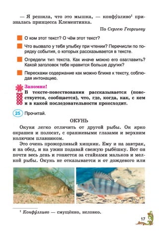 — Я решила, что это мышка, — конфузливо1 при­
зналась принцесса Клементинка.
По Сергею Георгиеву
О ком этот текст? О чём этот текст?
Что вызвало у тебя улыбку при чтении? Перечисли по по­
рядку события, о которых рассказывается в тексте.
Определи тип текста. Как иначе можно его озаглавить?
Какой заголовок тебе нравится больше других?
Перескажи содержание как можно ближе к тексту, соблю­
дая интонацию.
Запомни!
р ! В тексте-повествовании рассказывается (пове­
т е ствуется, сообщается), что, где, когда, как, с кем
СО и в какой последовательности происходит.
(2(Г) Прочитай.
ОКУНЬ
Окуня легко отличить от другой рыбы. Он ярко
окрашен и полосат, с оранжевыми глазами и верхним
колючим плавником.
Это очень прожорливый хищник. Ему и на завтрак,
и на обед, и на ужин подавай свежую рыбёшку. Вот он
почти весь день и гоняется за стайками мальков и мел­
кой рыбы. Окунь не отказывается и от дождевого или
1Конфузливо — смущённо, неловко.
17
 