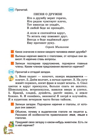 (309) Прочитай.
ПЕСНЯ О ДРУЖБЕ
Кто в дружбу верит горячо,
Кто рядом чувствует плечо,
Тот никогда не упадёт,
В любой беде не пропадёт.
А если и споткнётся вдруг,
То встать ему поможет друг.
Всегда в беде надёжный друг
Ему протянет руку.
Сергей Михалков
Какое значение в жизни каждого человека имеет дружба?
Выпиши наречия вместе с глаголами, от которых они за­
висят. К наречию ставь вопросы.
Запиши последнее предложение, подчеркни главные
члены. Каким членом предложения является наречие?
(310) Прочитай и отгадай загадки.
а , 1. Вниз падает — хохочет, наверх подымается —
X плачет. 2. Днём молчит, а ночью кричит. 3. На лугу
живёт скрипач, носит фрак и ходит вскачь. 4. Спал
цветок и вдруг проснулся, больше спать не захотел.
Шевельнулся, встрепенулся, взвился вверх и улетел.
5. Красна, сладка, душйста, растёт низко, к земле
близко. 6. Я сознаюсь, виновата! Я хитра и плутовата.
Я в курятник вечерком часто бегаю тайком.
Запиши загадки. Подчеркни наречия и глаголы, от кото­
рых они зависят.
Объясни, почему в выделенном глаголе не пишется ь.
Расскажи об особенностях правописания -тся, -ться в
глаголах.
Придумай свою загадку о каком-нибудь животном. Есть ли
в ней наречие?
 