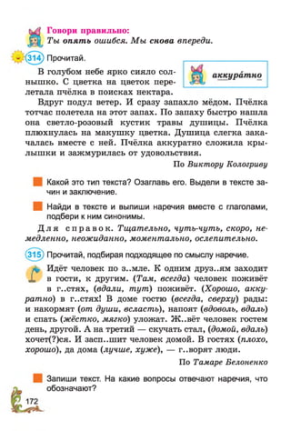 Говори правильно:
Ты опять ошибся. М ы снова впереди.
’(314) Прочитай.
В голубом небе ярко сияло сол­
нышко. С цветка на цветок пере­
летала пчёлка в поисках нектара.
Вдруг подул ветер. И сразу запахло мёдом. Пчёлка
тотчас полетела на этот запах. По запаху быстро нашла
она светло-розовый кустик травы душицы. Пчёлка
плюхнулась на макушку цветка. Душица слегка зака­
чалась вместе с ней. Пчёлка аккуратно сложила кры­
лышки и зажмурилась от удовольствия.
По Виктору Кологриву
Какой это тип текста? Озаглавь его. Выдели в тексте за­
чин и заключение.
Найди в тексте и выпиши наречия вместе с глаголами,
подбери к ним синонимы.
Д л я с п р а в о к . Тщательно, чуть-чуть, скоро, не­
медленно, неожиданно, моментально, ослепительно.
(315) Прочитай, подбирая подходящее по смыслу наречие.
}%> Идёт человек по з..мле. К одним друз..ям заходит
X в гости, к другим. (Там, всегда) человек поживёт
в г..стях, (вдали, тут) поживёт. (Хорошо, акку­
ратно) в г..стях! В доме гостю (всегда, сверху) рады:
и накормят (от души, всласть), напоят (вдоволь, вдаль)
и спать (жёстко, мягко) уложат. Ж ..вёт человек гостем
день, другой. А на третий — скучать стал, (домой, вдаль)
хочет(?)ся. И засп..шит человек домой. В гостях (плохо,
хорошо), да дома (лучше, хуже), — г..ворят люди.
По Тамаре Белоненко
Запиши текст. На какие вопросы отвечают наречия, что
обозначают?
 