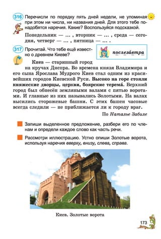 (316) Перечисли по порядку пять дней недели, не упоминая
Л
* при этом ни числа, ни названия дней. Для этого тебе по-
™ надобятся наречия. Какие? Воспользуйся подсказкой.
Понедельник — , вторник — ... , среда — сего­
дня, четверг — ... , пятница — ....
(317) Прочитай. Что тебе ещё извест­
но о древнем Киеве?
Киев — старинный город
на кручах Днепра. Во времена князя Владимира и
его сына Ярослава Мудрого Киев стал одним из краси­
вейших городов Киевской Руси. Высоко на горе стояли
княжеские дворцы, церкви, боярские терема. Верхний
город был обнесён земляными валами с пятью ворота­
ми. И главные из них назывались Золотыми. На валах
высились сторожевые башни. С этих башен часовые
всегда следили — не приближается ли к городу враг.
По Наталье Забиле
Запиши выделенное предложение, разбери его по чле­
нам и определи каждое слово как часть речи.
Рассмотри иллюстрацию. Устно опиши Золотые ворота,
используя наречия вверху, внизу, слева, справа.
послезавтра
Киев. Золотые ворота
 