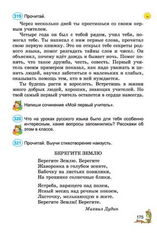 (319) Прочитай.
Через несколько дней ты простишься со своим пер­
вым учителем.
Четыре года он был с тобой рядом, учил тебя, по­
могал тебе. Ты написал с ним первые слова, прочитал
свою первую книжку. Это он открыл тебе секреты род­
ного языка, помог разгадать тайны слов и чисел. Он
объяснил, почему идёт дождь и бывает ночь. Помог по­
нять, что такое дружба, честь, совесть. Первый учи­
тель своим примером показал, как надо уважать и це­
нить людей, научил заботиться о маленьких и слабых,
оказывать помощь тем, кто в ней нуждается.
Ты будешь расти и взрослеть. Встретишь в жизни
много добрых людей, хороших, знающих учителей. Но
твой самый первый учитель останется в сердце навсегда.
Напиши сочинение «Мой первый учитель».
(320) Что на уроках русского языка было для тебя особенно
интересным, какие вопросы запомнились? Расскажи об
этом в классе.
^321) Прочитай. Выучи стихотворение наизусть.
БЕРЕГИТЕ ЗЕМЛЮ
Берегите Землю. Берегите
Жаворонка в голубом зените,
Бабочку на листьях повилики,
На тропинке солнечные блики.
Ястреба, парящего над полем,
Ясный месяц над речным покоем,
Ласточку, мелькающую в жите.
Берегите Землю! Берегите.
Михаил Дудин
 