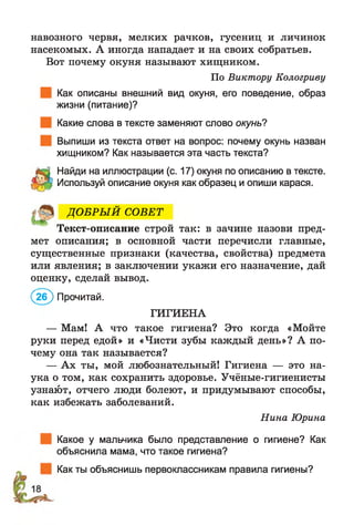 навозного червя, мелких рачков, гусениц и личинок
насекомых. А иногда нападает и на своих собратьев.
Вот почему окуня называют хищником.
По Виктору Кологриву
Как описаны внешний вид окуня, его поведение, образ
жизни (питание)?
Какие слова в тексте заменяют слово окунь?
Выпиши из текста ответ на вопрос: почему окунь назван
хищником? Как называется эта часть текста?
Найди на иллюстрации (с. 17) окуня по описанию в тексте.
Используй описание окуня как образец и опиши карася.
ДО БРЫ Й СОВЕТ
Текст-описание строй так: в зачине назови пред­
мет описания; в основной части перечисли главные,
существенные признаки (качества, свойства) предмета
или явления; в заключении укажи его назначение, дай
оценку, сделай вывод.
(2 б ) Прочитай.
ГИГИЕНА
— Мам! А что такое гигиена? Это когда «Мойте
руки перед едой» и «Чисти зубы каждый день»? А по­
чему она так называется?
— Ах ты, мой любознательный! Гигиена — это на­
ука о том, как сохранить здоровье. Учёные-гигиенисты
узнают, отчего люди болеют, и придумывают способы,
как избежать заболеваний.
Нина Юрина
Какое у мальчика было представление о гигиене? Как
объяснила мама, что такое гигиена?
Как ты объяснишь первоклассникам правила гигиены?
 
