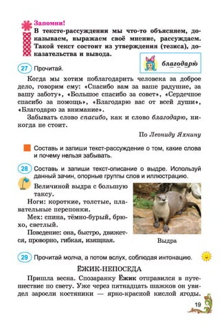 Запомни!
В тексте-рассуждении мы что-то объясняем, до­
казываем, выражаем своё мнение, рассуждаем.
Такой текст состоит из утверждения (тезиса), до­
казательства и вывода.
(2 ? ) Прочитай.
Когда мы хотим поблагодарить человека за доброе
дело, говорим ему: «Спасибо вам за ваше радушие, за
вашу заботу», «Большое спасибо за совет», «Сердечное
спасибо за помощь», «Благодарю вас от всей души»,
«Благодарю за внимание».
Забывать слово спасибо, как и слово благодарю, ни­
когда не стоит.
По Леониду Яхнину
Составь и запиши текст-рассуждение о том, какие слова
и почему нельзя забывать.
(2 8 ) Составь и запиши текст-описание о выдре. Используй
данный зачин, опорные группы слов и иллюстрацию.
X Величиной выдра с большую
таксу.
Ноги: короткие, толстые, пла­
вательные перепонки.
Мех: спина, тёмно-бурый, брю­
хо, светлый.
Поведение: она, быстро, движет­
ся, проворно, гибкая, изящная.
(2 9 ) Прочитай молча, а потом вслух, соблюдая интонацию.
ЁЖИК-НЕПОСЕДА
Пришла весна. Спозаранку Ёжик отправился в путе­
шествие по свету. Уже через пятнадцать шажков он уви­
дел заросли костяники — ярко-красной кислой ягоды.
Выдра
 