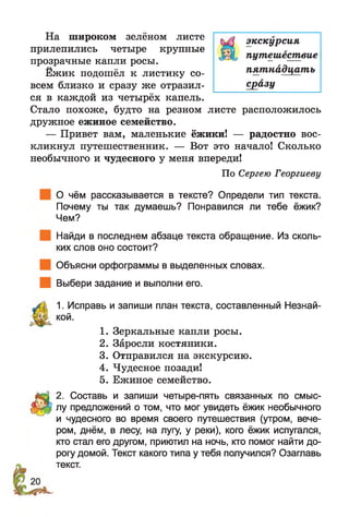 На широком зелёном листе
прилепились четыре крупные
прозрачные капли росы.
Ежик подошёл к листику со­
всем близко и сразу же отразил­
ся в каждой из четырёх капель.
Стало похоже, будто на резном листе расположилось
дружное ежиное семейство.
— Привет вам, маленькие ёжики! — радостно вос­
кликнул путешественник. — Вот это начало! Сколько
необычного и чудесного у меня впереди!
По Сергею Георгиеву
О чём рассказывается в тексте? Определи тип текста.
Почему ты так думаешь? Понравился ли тебе ёжик?
Чем?
Найди в последнем абзаце текста обращение. Из сколь­
ких слов оно состоит?
Объясни орфограммы в выделенных словах.
Выбери задание и выполни его.
ЛЬ 1. Исправь и запиши план текста, составленный Незнай-
кой.
1. Зеркальные капли росы.
2. Заросли костяники.
3. Отправился на экскурсию.
4. Чудесное позади!
5. Ежиное семейство.
2. Составь и запиши четыре-пять связанных по смыс-
лу предложений о том, что мог увидеть ёжик необычного
и чудесного во время своего путешествия (утром, вече­
ром, днём, в лесу, на лугу, у реки), кого ёжик испугался,
кто стал его другом, приютил на ночь, кто помог найти до­
рогу домой. Текст какого типа у тебя получился? Озаглавь
текст.
экскурсия
путешествие
пятнадцать
сразу
 
