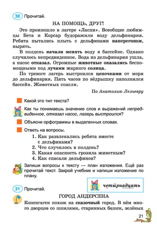 НА ПОМОЩЬ, ДРУГ!
Это произошло в лагере «Ласпи». Всеобщие любим­
цы Бета и Корсар будоражили воду дельфинария.
Ребята пытались плыть с дельфинами наперегонки,
нырять.
В полдень начали менять воду в бассейне. Однако
случилось непредвиденное. Вода из дельфинария ушла,
а насос отказал. Огромные животные оказались беспо­
мощными под лучами жаркого солнца.
По тревоге лагерь выстроился цепочками от моря
до дельфинария. Пять часов по вёдрышку наполнялся
бассейн. Животных спасли.
По Анатолию Лельевру
Какой это тип текста?
Как ты понимаешь значение слов и выражений непред­
виденное, отказал насос, лагерь выстроился?
Объясни орфограммы в выделенных словах.
Ответь на вопросы.
1. Как развлекались ребята вместе
с дельфинами?
2. Что случилось в полдень?
3. Какая опасность грозила животным?
4. Как спасали дельфинов?
Запиши вопросы к тексту — план изложения. Ещё раз
прочитай текст. Закрой учебник и напиши изложение по
плану.
( 5 ) Прочитай.
Прочитай.
ГОРОД АНДЕРСЕНА
Копенгаген похож на сказочный город. В нём мно­
го дворцов со шпилями, старинных башен, зелёных
 