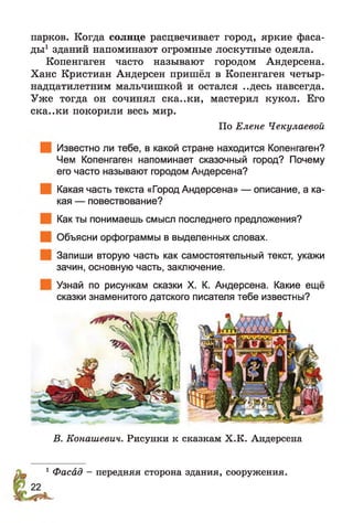 парков. Когда солнце расцвечивает город, яркие фаса­
ды1 зданий напоминают огромные лоскутные одеяла.
Копенгаген часто называют городом Андерсена.
Ханс Кристиан Андерсен пришёл в Копенгаген четыр­
надцатилетним мальчишкой и остался ..десь навсегда.
Уже тогда он сочинял ска..ки, мастерил кукол. Его
ска..ки покорили весь мир.
По Елене Чекулаевой
Известно ли тебе, в какой стране находится Копенгаген?
Чем Копенгаген напоминает сказочный город? Почему
его часто называют городом Андерсена?
Какая часть текста «Город Андерсена» — описание, а ка­
кая — повествование?
Как ты понимаешь смысл последнего предложения?
Объясни орфограммы в выделенных словах.
Запиши вторую часть как самостоятельный текст, укажи
зачин, основную часть, заключение.
Узнай по рисункам сказки X. К. Андерсена. Какие ещё
сказки знаменитого датского писателя тебе известны?
В. Конашевич. Рисунки к сказкам Х.К. Андерсена
1Фасад - передняя сторона здания, сооружения.
 