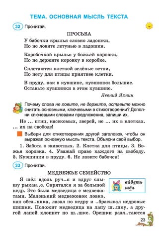 ТЕМА. ОСНОВНАЯ МЫСЛЬ ТЕКСТА
(з ? ) Прочитай.
ПРОСЬБА
У бабочки крылья словно ладошки,
Но не ловите летунью в ладошки.
Коробочкой крылья у божьей коровки,
Но не держите коровку в коробке.
Сплетаются клеткой зелёные ветки,
Но нету для птицы приятнее клетки.
В пруду, как в кувшине, кувшинки большие.
Оставьте кувшинки в этом кувшине.
Леонид Яхнин
Почему слова не ловите, не держите, оставьте можно
считать основными, ключевыми в стихотворении? Допол­
ни ключевыми словами предложения, запиши их.
Не ... птиц, насекомых, зверей, не ... их в клетках.
... их на свободе!
Выбери для стихотворения другой заголовок, чтобы он
выражал основную мысль текста. Объясни свой выбор.
1. Забота о животных. 2. Клетка для птицы. 3. Бо­
жья коровка. 4. Уважай право каждого на свободу.
5. Кувшинки в пруду. 6. Не ловите бабочек!
( 5 ) Прочитай.
МЕДВЕЖЬЕ СЕМЕЙСТВО
Я шёл вдоль руч..я и вдруг слы­
шу рыкан..е. Спрятался я за большой
кедр. Это была медведица с медвежа­
тами. Маленький медвежонок ловко,
как обез..янка, лазал по кедру и ..брасывал кедровые
шишки. Положит медведица на лапу ш ..ш ку, а дру­
гой лапой хлопнет по ш ..ш ке. Орешки разлетаются
 