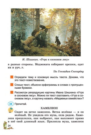 И. Шишкин. «Утро в сосновом лесу»
в разные стороны. Медвежата собирают орешки, едят
их и урч..т.
По Геннадию Снегирёву
Определи тему и основную мысль текста. Докажи, что
это текст-повествование.
Спиши текст, объясни орфограммы в словах с пропущен­
ными буквами.
Рассмотри репродукцию картины Ивана Шишкина «Утро
в сосновом лесу». Можно ли текст озаглавить «Утро в со­
сновом лесу», а картину назвать «Медвежье семейство»?
(з ? ) Прочитай.
ХАМЕЛЕОН
X Сидит на ветке хамелеон. Ветка зелёная — и он
зелёный. Не увидела его муха, села рядом. Хаме­
леон прицелился, как выбросит, как выплюнет прямо
в неё свой длинный язык. Прилипла муха, хамелеон
 