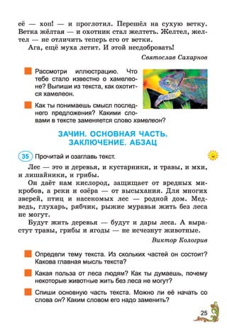 её — хоп! — и проглотил. Перешёл на сухую ветку.
Ветка жёлтая — и охотник стал желтеть. Желтел, жел­
тел — не отличить теперь его от ветки.
Ага, ещё муха летит. И этой несдобровать!
Святослав Сахарное
Рассмотри иллюстрацию. Что
тебе стало известно о хамелео­
не? Выпиши из текста, как охотит­
ся хамелеон.
Как ты понимаешь смысл послед­
него предложения? Какими сло-
в тексте заменяется слово хамелеон?вами
ЗАЧИН. ОСНОВНАЯ ЧАСТЬ.
ЗАКЛЮЧЕНИЕ. АБЗАЦ
(Зб) Прочитай и озаглавь текст.
Лес — это и деревья, и кустарники, и травы, и мхи,
и лишайники, и грибы.
Он даёт нам кислород, защищает от вредных ми­
кробов, а реки и озёра — от высыхания. Для многих
зверей, птиц и насекомых лес — родной дом. Мед­
ведь, глухарь, рябчик, рыжие муравьи жить без леса
не могут.
Будут жить деревья — будут и дары леса. А выра­
стут травы, грибы и ягоды — не исчезнут животные.
Виктор Кологрив
Определи тему текста. Из скольких частей он состоит?
Какова главная мысль текста?
Какая польза от леса людям? Как ты думаешь, почему
некоторые животные жить без леса не могут?
Спиши основную часть текста. Можно ли её начать со
слова он? Каким словом его надо заменить?
 