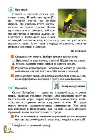 Иволга — одна из самых кра­
сивых птиц. И поёт она чудес(?)-
но, словно кто-то на флейте
играет. Но увидеть этого «музы­
канта» не так-то просто. Птица
пугливая и осторожная, всё вре­
мя прячется в кронах д..рев..ев.
Поэтому и прил., тает она с юга
во второй половине мая, когда на д..рев..ях уже вовсю
шумит л..ства. А ул..тает в середине августа, пока не
начался осенний л..стопад.
Из журнала
Определи тип текста. Выбери зачин и заключение.
1. Прилетай к нам снова, иволга! Ждём твоих песен.
2. Много разных птиц живёт в наших лесах.
Рассмотри иллюстрацию. Расскажи об иволге (в чём кра­
сота птицы, как она поёт, как себя ведёт и почему).
Запиши текст, раскрывая скобки и соблюдая абзацы. Объ­
ясни орфограммы в словах с пропущенными буквами.
( 5 ) Прочитай.
Санкт-Петербург — один из красивейших г..родов
мира, бывшая столица России. Это крупный порт на
Балтийском море. Город пересечён множеством кана­
лов, над которыми висят ажурные1 м..сты. В городе
много музеев, архитектурных памятников. Кто хоть
раз побывал в Петербурге, тот на всю ж..знь покорён
красотой этого замечательного города.
Как ты понимаешь значение выражений висят ажурные
мосты, архитектурный памятник, покорён красотой?
1Ажурный - сквозной (узор).
26
 