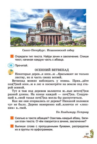 Санкт-Петербург. Исаакиевский собор
Определи тип текста. Найди зачин и заключение. Спиши
текст, начиная каждую часть с абзаца.
(5 Ґ ) Прочитай.
* ОСЕННИЙ ВЕТВЕПАД
X Некоторые дерев..я осєн..ю ..брасывают не только
листву, но и часть своих ветвей.
Ветвепад можно наблюдать у осины. Прих..дйте
поз(?)ней осен..ю в лес и посмотрйте на землю под ста­
рой осиной.
Тут и там под деревом валяются ж..вые веточ(?)ки
разной длины. На конце каждой — поч(?)ка. Следую­
щей весной такая поч(?)ка могла бы распуститься.
Как же они оторвались от дерева? Никакой поломки
тут не было. Дерево намеренно избавляется от «лиш­
них» В..ТВЄЙ.
По Владимиру Петрову
Сколько в тексте абзацев? Озаглавь каждый абзац. Запи­
ши план текста. О чём говорится в зачине, заключении?
Выпиши слова с пропущенными буквами, распределив
их в группы по орфограммам.
 