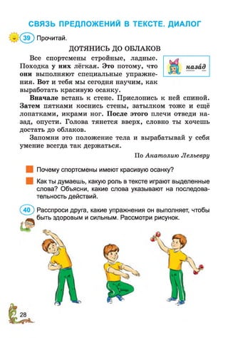 СВЯЗЬ ПРЕДЛОЖЕНИИ В ТЕКСТЕ. ДИАЛОГ
:< 5 ) Прочитай.
ДОТЯНИСЬ ДО ОБЛАКОВ
Все спортсмены стройные, ладные.
Походка у них лёгкая. Это потому, что
они выполняют специальные упражне­
ния. Вот и тебя мы сегодня научим, как
выработать красивую осанку.
Вначале встань к стене. Прислонись к ней спиной.
Затем пятками коснись стены, затылком тоже и ещё
лопатками, икрами ног. После этого плечи отведи на­
зад, опусти. Голова тянется вверх, словно ты хочешь
достать до облаков.
Запомни это положение тела и вырабатывай у себя
умение всегда так держаться.
По Анатолию Лелъевру
Почему спортсмены имеют красивую осанку?
Как ты думаешь, какую роль в тексте играют выделенные
слова? Объясни, какие слова указывают на последова­
тельность действий.
(4(Г) Расспроси друга, какие упражнения он выполняет, чтобы
быть здоровым и сильным. Рассмотри рисунок.
 