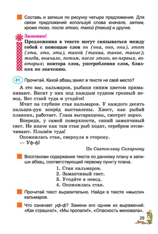 Составь и запиши по рисунку четыре предложения. Для
связи предложений используй слова вначале, затем,
кроме того, после этого, такой (такие) и другие.
Запомни!
Предложения в тексте могут связываться между
собой с помощью слов он (она, оно, они), этот
(эта, это, эти), такой (такая, такое, такие);
тогда, вначале, потом, после этого, во-первых, во-
вторых; повтора слов, употребления слов, близ­
ких по значению.
(4 ? ) Прочитай. Какой абзац занял в тексте не своё место?
А это вас, кальмаров, рыбаки синим цветом прима­
нивают. Висит у них под каждым судном грозный не­
вод. Вот стаей туда и угодйте!
Мчит на глубине стая кальмаров. У каждого десять
пальцев-рук вперёд выставлены. Хвост, как рыбий
плавник, работает. Глаза вытаращены, смотрят зорко.
Впереди, у самой поверхности, синий заманчивый
свет. Не иначе как там стаи рыб ходят, серебром отсве­
чивают. Плывём туда!
Опомнилась стая, свернула в сторону.
— Уф-ф!
По Святославу Сахарнову
Восстанови содержание текста по данному плану и запи­
ши абзац, соответствующий первому пункту плана.
1. Стая кальмаров.
2. Заманчивый свет.
3. Угодйте в невод.
4. Опомнилась стая.
Прочитай текст выразительно. Найди в тексте «мысли»
кальмаров.
Что означает уф-ф? Замени его одним из выражений:
«Как страшно!», «Мы пропали!», «Опасность миновала».
 