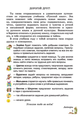 ДОРОГОЙ ДРУГ!
Ты снова отправляешься в удивительное путеше­
ствие по страницам учебника «Русский язык». Эта
книга поможет тебе открывать новые законы язы­
ка, совершенствовать свою речь: содержательно, ясно,
чётко, грамотно выражать мысли и чувства в устной
и письменной форме; постигать богатство и красо­
ту русского языка и русской культуры. Внимательно
и бережно относись к родному языку, старательно изучай
его, и тебе откроются его сокровища и тайны.
В этом учебном году с тобой остаются твои старые
друзья и помощники.
— Знайка будет помогать тебе добрыми советами. Он
подобрал сложные задания, нелёгкие вопросы. Прислу­
шайся к его советам, постарайся ответить на все его во­
просы и правильно выполнить задания.
— Незнайка нуждается в твоей помощи. Ты уже многое
знаешь и легко можешь исправить его ошибки, помо­
жешь найти ответы на трудные для него вопросы.
— Цветик всегда готов предложить творческое задание:
сочинить рассказ, сказку, стихотворение, загадку; запи­
сать текст по памяти.
— Буратино задаёт вопросы на смекалку, загадывает
загадки, шарады, ребусы, предлагает игры со словами.
— Мальвина старается научить тебя правильно понимать
и употреблять в речи слова и устойчивые выражения.
— Винтик и Шпунтик предлагают выполнить задание
в паре с одноклассником.
— так обозначается задание для домашней работы.
— начало урока.
1 «
! *
Успехов тебе во всём!
Авторы
 