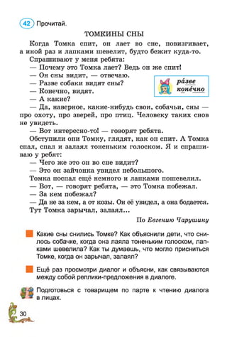 ТОМКИНЫ СНЫ
Когда Томка спит, он лает во сне, повизгивает,
а иной раз и лапками шевелит, будто бежит куда-то.
Спрашивают у меня ребята:
— Почему это Томка лает? Ведь он же спит!
— Он сны видит, — отвечаю.
— Разве собаки видят сны?
— Конечно, видят.
— А какие?
— Да, наверное, какие-нибудь свои, собачьи, сны —
про охоту, про зверей, про птиц. Человеку таких снов
не увидеть.
— Вот интересно-то! — говорят ребята.
Обступили они Томку, глядят, как он спит. А Томка
спал, спал и залаял тоненьким голоском. Я и спраши­
ваю у ребят:
— Чего же это он во сне видит?
— Это он зайчонка увидел небольшого.
Томка поспал ещё немного и лапками пошевелил.
— Вот, — говорят ребята, — это Томка побежал.
— За кем побежал?
— Да не за кем, а от козы. Он её увидел, а она бодается.
Тут Томка зарычал, залаял...
По Евгению Чарушину
Какие сны снились Томке? Как объяснили дети, что сни­
лось собачке, когда она лаяла тоненьким голоском, лап­
ками шевелила? Как ты думаешь, что могло присниться
Томке, когда он зарычал, залаял?
Ещё раз просмотри диалог и объясни, как связываются
между собой реплики-предложения в диалоге.
Подготовься с товарищем по парте к чтению диалога
в лицах.
(4 2 ) Прочитай.
 
