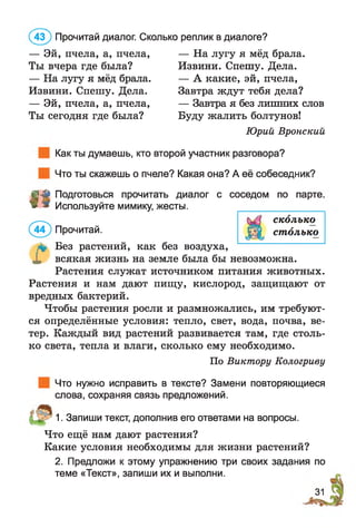 — Эй, пчела, а, пчела, — На лугу я мёд брала.
Ты вчера где была? Извини. Спешу. Дела.
— На лугу я мёд брала. — А какие, эй, пчела,
Извини. Спешу. Дела. Завтра ждут тебя дела?
— Эй, пчела, а, пчела, — Завтра я без лишних слов
Ты сегодня где была? Буду жалить болтунов!
Юрий Вронский
Как ты думаешь, кто второй участник разговора?
Что ты скажешь о пчеле? Какая она? А её собеседник?
(4 3 ) Прочитай диалог. Сколько реплик в диалоге?
ї ї
©
Подготовься прочитать диалог с соседом по парте
Используйте мимику, жесты.
сколько
^44^) Прочитай. ££| столько
л* Без растений, как без воздуха,
X всякая жизнь на земле была бы невозможна.
Растения служат источником питания животных.
Растения и нам дают пищу, кислород, защищают от
вредных бактерий.
Чтобы растения росли и размножались, им требуют­
ся определённые условия: тепло, свет, вода, почва, ве­
тер. Каждый вид растений развивается там, где столь­
ко света, тепла и влаги, сколько ему необходимо.
По Виктору Кологриву
Что нужно исправить в тексте? Замени повторяющиеся
слова, сохраняя связь предложений.
1. Запиши текст, дополнив его ответами на вопросы.
Что ещё нам дают растения?
Какие условия необходимы для жизни растений?
2. Предложи к этому упражнению три своих задания по
теме «Текст», запиши их и выполни.
 