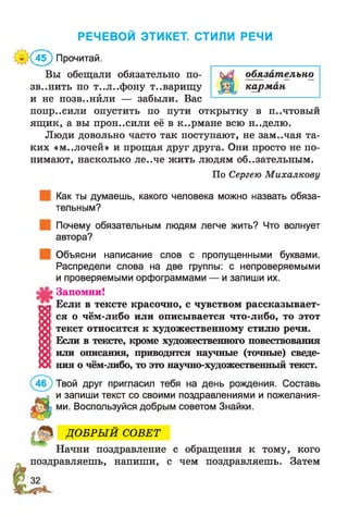 РЕЧЕВОЙ ЭТИКЕТ. СТИЛИ РЕЧИ
^(45) Прочитай.
Вы обещали обязательно по- с^1 обязательно
зв..нить по т..л..фону товарищу карман
и не ПОЗВ..НЙЛИ — забыли. Вас -----------------------------
попр..сили опустить по пути открытку В П..ЧТОВЫИ
ящ ик, а вы прон..сили её в к..рмане всю н..делю.
Люди довольно часто так поступают, не зам..чая та­
ких «м..лочей» и прощая друг друга. Они просто не по­
нимают, насколько ле..че жить людям обязательным.
По Сергею Михалкову
Как ты думаешь, какого человека можно назвать обяза­
тельным?
Почему обязательным людям легче жить? Что волнует
автора?
Объясни написание слов с пропущенными буквами.
Распредели слова на две группы: с непроверяемыми
и проверяемыми орфограммами — и запиши их.
Запомни!
Если в тексте красочно, с чувством рассказывает­
ся о чём-либо или описывается что-либо, то этот
текст относится к художественному стилю речи.
Если в тексте, кроме художественного повествования
или описания, приводятся научные (точные) сведе­
ния о чём-либо, то это научно-художественный текст.
Твой друг пригласил тебя на день рождения. Составь
и запиши текст со своими поздравлениями и пожелания­
ми. Воспользуйся добрым советом Знайки.
ДО БРЫ Й СОВЕТ
Начни поздравление с обращения к тому, кого
поздравляешь, напиши, с чем поздравляешь. Затем
 