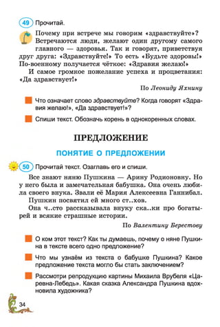 ( 49) Прочитай.
& Почему при встрече мы говорим «здравствуйте»?
X Встречаются люди, желают один другому самого
главного — здоровья. Так и говорят, приветствуя
друг друга: «Здравствуйте!» То есть «Будьте здоровы!»
По-военному получается чёткое: «Здравия желаю!»
И самое громкое пожелание успеха и процветания:
«Да здравствует!»
Что означает слово здравствуйте? Когда говорят «Здра­
вия желаю!», «Да здравствует!»?
Спиши текст. Обозначь корень в однокоренных словах.
Все знают няню Пушкина — Арину Родионовну. Но
у него была и замечательная бабушка. Она очень люби­
ла своего внука. Звали её Мария Алексеевна Ганнибал.
Пушкин посвятил ей много С Т..Х О В.
Она ч..сто рассказывала внуку ска..ки про богаты­
рей и всякие страшные истории.
О ком этот текст? Как ты думаешь, почему о няне Пушки­
на в тексте всего одно предложение?
Что мы узнаём из текста о бабушке Пушкина? Какое
предложение текста могло бы стать заключением?
Рассмотри репродукцию картины Михаила Врубеля «Ца-
ревна-Лебедь». Какая сказка Александра Пушкина вдох­
новила художника?
По Леониду Яхнину
ПРЕДЛОЖЕНИЕ
ПОНЯТИЕ О ПРЕДЛОЖЕНИИ
Прочитай текст. Озаглавь его и спиши.
По Валентину Берестову
 