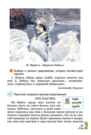 М. Врубель. «Царевна-Лебедь»
Выбери и запиши предложение, которое соответствует
картине.
1. Бьётся лебедь средь зыбей, коршун носится над
ней. 2. Лебедь тут, взмахнув крылами... встрепену­
лась, отряхнулась и царевной обернулась.
Александр Пушкин
(бТ) Прочитай, определи границы предложений.
ПРО ПАУЧКА
На берегу пруда жил паучок он
больше всего на свете боялся мух все
пауки, бабочки, лягушки и даже сами
мухи смеялись над ним а большие пауки ругали и на­
зывали лодырем паучок решил доказать, что он не лен­
тяй однажды он нарвал букет красивых маков и выкра­
сил ими всю паутину в саду паучок был очень доволен
 