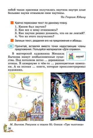 По Георгию Юдину
собой такая красивая получилась паутина наутро злые
большие пауки отмывали свои паутины.
Кратко перескажи текст по данному плану.
1. Каким был паучок?
2. Как все к нему относились?
3. Как паучок решил доказать, что он не лентяй?
4. Что из этого получилось?
Запиши текст, разделяя его на предложения и абзацы.
(5 2 ) Прочитай, вставляя вместо точек недостающие члены
предложения. Пользуйся материалом «Для справок».
В мастерской художника Михаила
Бычкова живут необыкновенные суще­
ства. Под потолком легко ... деревянные
птицы. В аквариуме о чём-то ... разноцветные камеш­
ки. А на полках ... книги, которые проиллюстрировал
художник.
М. Бычков. Рисунки к сказке Ю. Олеши «Три толстяка»
 