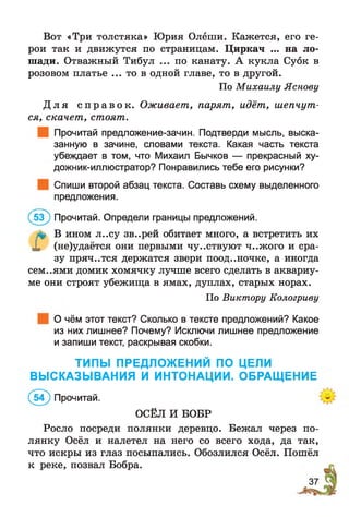 Вот «Три толстяка» Юрия Олёши. Кажется, его ге­
рои так и движутся по страницам. Циркач ... на ло­
шади. Отважный Тибул ... по канату. А кукла Суок в
розовом платье ... то в одной главе, то в другой.
По Михаилу Яснову
Д л я с п р а в о к . Оживает, парят, идёт, шепчут­
ся, скачет, стоят.
Прочитай предложение-зачин. Подтверди мысль, выска­
занную в зачине, словами текста. Какая часть текста
убеждает в том, что Михаил Бычков — прекрасный ху-
дожник-иллюстратор? Понравились тебе его рисунки?
Спиши второй абзац текста. Составь схему выделенного
предложения.
(5 3 ) Прочитай. Определи границы предложений.
л* В ином л..су зв..рей обитает много, а встретить их
X (не)удаётся они первыми чувствуют ч..жого и сра­
зу пряч..тся держатся звери поод..ночке, а иногда
сем..ями домик хомячку лучше всего сделать в аквариу­
ме они строят убежища в ямах, дуплах, старых норах.
По Виктору Кологриву
О чём этот текст? Сколько в тексте предложений? Какое
из них лишнее? Почему? Исключи лишнее предложение
и запиши текст, раскрывая скобки.
ТИПЫ ПРЕДЛОЖЕНИЙ ПО ЦЕЛИ
ВЫСКАЗЫВАНИЯ И ИНТОНАЦИИ. ОБРАЩЕНИЕ
(5 ? ) Прочитай.
ОСЁЛ И БОБР
Росло посреди полянки деревцо. Бежал через по­
лянку Осёл и налетел на него со всего хода, да так,
что искры из глаз посыпались. Обозлился Осёл. Пошёл
к реке, позвал Бобра.
 