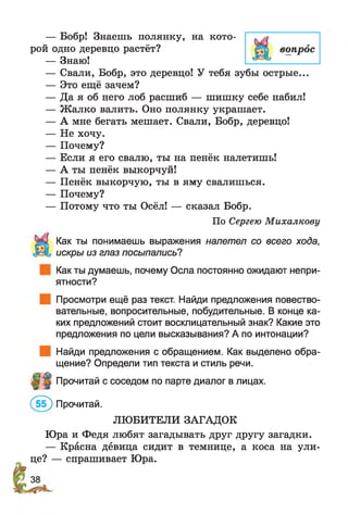 — Бобр! Знаешь полянку, на кото­
рой одно деревцо растёт?
— Знаю!
— Свали, Бобр, это деревцо! У тебя зубы острые...
— Это ещё зачем?
— Да я об него лоб расшиб — шишку себе набил!
— Ж алко валить. Оно полянку украшает.
— А мне бегать мешает. Свали, Бобр, деревцо!
— Не хочу.
— Почему?
— Если я его свалю, ты на пенёк налетишь!
— А ты пенёк выкорчуй!
— Пенёк выкорчую, ты в яму свалишься.
— Почему?
— Потому что ты Осёл! — сказал Бобр.
По Сергею Михалкову
Как ты понимаешь выражения налетел со всего хода,
искры из глаз посыпались?
Как ты думаешь, почему Осла постоянно ожидают непри­
ятности?
Просмотри ещё раз текст. Найди предложения повество­
вательные, вопросительные, побудительные. В конце ка­
ких предложений стоит восклицательный знак? Какие это
предложения по цели высказывания? А по интонации?
Найди предложения с обращением. Как выделено обра­
щение? Определи тип текста и стиль речи.
Прочитай с соседом по парте диалог в лицах.
(5 ? ) Прочитай.
ЛЮБИТЕЛИ ЗАГАДОК
Юра и Федя любят загадывать друг другу загадки.
— Красна девица сидит в темнице, а коса на ули­
це? — спрашивает Юра.
 