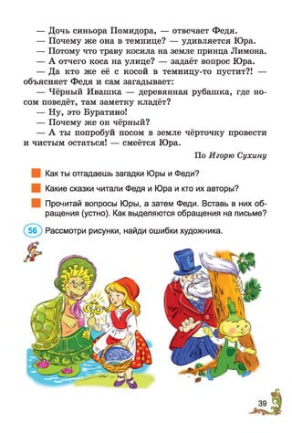 — Дочь синьора Помидора, — отвечает Федя.
— Почему же она в темнице? — удивляется Юра.
— Потому что траву косила на земле принца Лимона.
— А отчего коса на улице? — задаёт вопрос Юра.
— Да кто же её с косой в темницу-то пустит?! —
объясняет Федя и сам загадывает:
— Чёрный Ивашка — деревянная рубашка, где но­
сом поведёт, там заметку кладёт?
— Ну, это Буратино!
— Почему же он чёрный?
— А ты попробуй носом в земле чёрточку провести
и чистым остаться! — смеётся Юра.
По Игорю Сухину
Как ты отгадаешь загадки Юры и Феди?
Какие сказки читали Федя и Юра и кто их авторы?
Прочитай вопросы Юры, а затем Феди. Вставь в них об­
ращения (устно). Как выделяются обращения на письме?
(5б ) Рассмотри рисунки, найди ошибки художника.
 