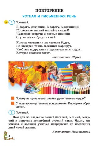 ПОВТОРЕНИЕ
УСТНАЯ И ПИСЬМЕННАЯ РЕЧЬ
(7) Прочитай.
В дорогу, девчонки! В дорогу, мальчишки!
По лесенке знаний шагайте смелей!
Чудесные встречи и добрые книжки
Ступеньками будут на ней.
Крутые ступеньки на лесенке будут,
Но выверен точно заветный маршрут,
Чтоб вас подружить с удивительным чудом,
Которое знаньем зовут.
Константин Ибряев
Почему автор называет знания удивительным чудом?
Спиши восклицательные предложения. Подчеркни обра­
щения.
Прочитай.
Нам дан во владение самый богатый, меткий, могу­
чий и поистине волшебный русский язык. Языку мы
учимся и должны учиться непрерывно до последних
дней своей жизни.
Константин Паустовский
 