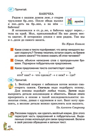 БАБОЧКА
Рядом с нашим домом леж..т старое
трухлявое бр..вно. После обеда вышел
я пос..деть на бр..вне, а на нём —
бабочка!
Я остановился в ст..р..не, а бабочка вдруг переле­
тела на край. Мол, присаживайся! На нас двоих мес­
та хватит. Я осторожно уселся с нею рядом. Так мы
и с..дели до самого заката.
По Юрию Ковалю
Какое слово в тексте подчёркивает, что автор ненадолго вы­
шел отдохнуть? Почему писатель остался сидеть на бревне
до самого заката? Что можно сказать об этом человеке?
Спиши, объясни написание слов с пропущенными бук­
вами. Подчеркни побудительное предложение.
Какое предложение текста соответствует схеме?
кто? как? <—что сделал? —> с кем? <—где?
(5 ? ) Прочитай.
л* 1. Весёлый коврик с забавным котом можно сма-
X стерить самим. Сначала надо подобрать основу.
Для основы подойдёт любая ткань. Затем надо
выкроить детали аппликации и обметать. После этого
прикрепить к основе в такой последовательности: по­
лосатая стена, диван с кружевом и кот. Бант коту при­
шить, а мелкие детали можно приклеить или вышить.
По Алексею Смирнову
йДЛ Расскажи подруге, как сделать весёлый коврик. Для этого
Ц р перестрой часть предложений в побудительные. Выде­
ленные слова используй для связи предложений. Включи
в свой рассказ обращение и запиши текст.
(5 7 ) Прочитай.
 