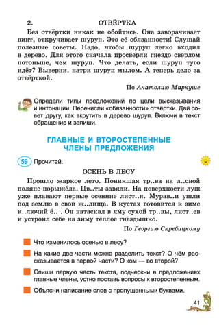 2. ОТВЁРТКА
Без отвёртки никак не обойтись. Она заворачивает
винт, откручивает шуруп. Это её обязанности! Слушай
полезные советы. Надо, чтобы шуруп легко входил
в дерево. Для этого сначала просверли гнездо сверлом
потоньше, чем шуруп. Что делать, если шуруп туго
идёт? Выверни, натри шуруп мылом. А теперь дело за
отвёрткой.
По Анатолию Маркуше
„^О пр е д е л и типы предложений по цели высказывания
м г и интонации. Перечисли «обязанности» отвёртки. Дай со­
вет другу, как вкрутить в дерево шуруп. Включи в текст
обращение и запиши.
ГЛАВНЫЕ И ВТОРОСТЕПЕННЫЕ
ЧЛЕНЫ ПРЕДЛОЖЕНИЯ
(5 9 ) Прочитай.
ОСЕНЬ В ЛЕСУ
Прошло жаркое лето. Поникшая тр..ва на л..сной
поляне порыжела. Цв..ты завяли. На поверхности луж
уже плавают первые осенние лист..я. Мурав..и ушли
под землю в свои ж..лищ а. В кустах готовится к зиме
к..лючий ё.. . Он натаскал в яму сухой тр..вы, лист..ев
и устроил себе на зиму тёплое гнёздышко.
По Георгию Скребицкому
Что изменилось осенью в лесу?
На какие две части можно разделить текст? О чём рас­
сказывается в первой части? О ком — во второй?
Спиши первую часть текста, подчеркни в предложениях
главные члены, устно поставь вопросы к второстепенным.
Объясни написание слов с пропущенными буквами.
 
