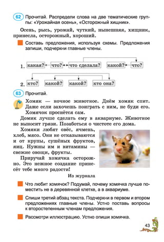 Осень, рысь, урожай, чуткий, нынешняя, хищник,
принесла, осторожный, хороший.
Составь предложения, используя схемы. Предложения
запиши, подчеркни главные члены.
(б 2 ) Прочитай. Распредели слова на две тематические груп­
пы: «Урожайная осень», «Осторожный хищник».
Хомяк — ночное животное. Днём хомяк спит.
Даже если захочешь поиграть с ним, не буди его.
Хомячок проснётся сам.
Домик лучше сделать ему в аквариуме. Животное
не выносит грязи. Позаботься о чистоте его дома.
Хомяки любят овёс, ячмень,
хлеб, мясо. Они не отказываются
и от крупы, сушёных фруктов,
яиц. Нужны им и витамины —
свежие овощи, фрукты.
Приручай хомячка осторож­
но. Это нежное создание прине­
сёт тебе много радости!
Из журнала
Что любит хомячок? Подумай, почему хомячка лучше по­
местить не в деревянной клетке, а в аквариуме.
Спиши третий абзац текста. Подчеркни в первом и втором
предложениях главные члены. Устно поставь вопросы
к второстепенным членам предложения.
Рассмотри иллюстрацию. Устно опиши хомячка.
 