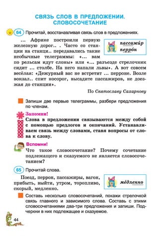 СВЯЗЬ СЛОВ В ПРЕДЛОЖЕНИИ.
СЛОВОСОЧЕТАНИЕ
'(® ^) Прочитай, восстанавливая связь слов в предложениях.
... Африке построили первую ;—
хт пассажиржелезную дорог.. . Часто со стан- ; *
ции на станци.. передавались такие «ЬС перрон
необычные телеграммы: «... вам
по рельсам идут слоны» или «... разъезде стрелочник
сидит ... столбе. На него напали львы». А вот совсем
весёлая: «Дежурный вас не встретит ... перроне. Возле
вокзал., спит носорог, высадите пассажиров, не доез­
жая до станции».
По Святославу Сахарнову
Запиши две первые телеграммы, разбери предложения
по членам.
Запомни!
Слова в предложении связываются между собой
с помощью предлогов и окончаний. Устанавли­
ваем связь между словами, ставя вопросы от сло­
ва к слову.
Вспомни!
Что такое словосочетание? Почему сочетание
подлежащего и сказуемого не является словосоче­
танием?
(б(Г) Прочитай слова.
Поезд, перрон, пассажиры, вагон,
прибыть, выйти, утром, торопливо,
скорый, медленно.
Составь несколько словосочетаний, покажи стрелочкой
связь главного и зависимого слова. Составь с этими
словосочетаниями два-три предложения и запиши. Под­
черкни в них подлежащее и сказуемое.
 